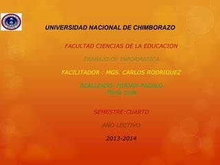 UNIVERSIDAD NACIONAL DE CHIMBORAZO
FACULTAD CIENCIAS DE LA EDUCACION
TRABAJO DE INFORMATICA
FACILITADOR : MGS. CARLOS RODRIGUEZ
REALIZADO :MIRIAM PAGALO
Maria copa
SEMESTRE:CUARTO
AÑO LECTIVO

2013-2014

 