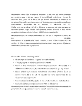 Microsoft no cambio todo el código de Windows a 32 bits, sino que partes del código
permanecieron para 16 bits por razones de compatibilidad, rendimiento y tiempos de
desarrollo. Esto, junto con el hecho de que muchas debilidades de diseño no se
corrigieron, hizo que las sucesivas versiones de Windows, acarrearan problemas de fondo,
eventualmente

impactando

en

la

eficiencia

y

estabilidad

del

S.O.

Mucha gente no considera a Windows 95 como un sistemas operativo real, pues se
necesitaba primero cargar MS-DOS como parte del proceso de inicio, es decir, no era
completamente independiente. Incluye a MS-DOS como una aplicación.
Microsoft consiguió una ventaja con Windows 95, que solo se cargase en su versión de
DOS

(MS-DOS).

Con la entrada de los 32 bits en el acceso a ficheros, se pudo añadir al sistema el uso de
nombres de ficheros largos, que estaba disponible tanto para los programas del sistema,
como lo de DOS arrancados bajo Windows.

Los requisitos mínimos eran los siguientes:


PC con un procesador 386DX o superior (se recomienda 486)



4 megabytes (MB) de memoria (se recomiendan 8 MB)



Espacio en disco duro necesario normalmente para actualizarse a Windows 95: 35 a
40 MB. El requisito real varía, dependiendo de las características que elija instalar.



Espacio en disco duro necesario normalmente para instalar Windows 95 en un
sistema limpio: 50 a 55 MB. El requisito real varía, dependiendo de las
características que elija instalar.



Una unidad de disco de 3,5 pulgadas de alta densidad (instalación desde diskettes)



Resolución VGA o superior (se recomienda SVGA de 256 colores)

Estos requisitos eran insuficientes para el trabajo diario más allá del uso de una aplicación
por estación de trabajo, debido al constante uso de la memoria virtual.

 