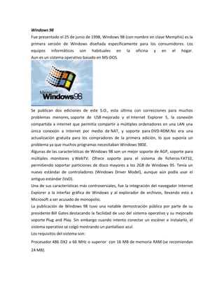 Windows 98
Fue presentado el 25 de junio de 1998, Windows 98 (con nombre en clave Memphis) es la
primera versión de Windows diseñada específicamente para los consumidores. Los
equipos

informáticos

son

habituales

en

la

oficina

y

en

el

hogar.

Aun es un sistema operativo basado en MS-DOS.

Se publican dos ediciones de este S.O., esta última con correcciones para muchos
problemas menores, soporte de USB mejorado y el Internet Explorer 5, la conexión
compartida a internet que permitía compartir a múltiples ordenadores en una LAN una
única conexión a Internet por medio de NAT, y soporte para DVD-ROM.No era una
actualización gratuita para los compradores de la primera edición, lo que suponía un
problema ya que muchos programas necesitaban Windows 98SE.
Algunas de las características de Windows 98 son un mejor soporte de AGP, soporte para
múltiples monitores y WebTV. Ofrece soporte para el sistema de ficheros FAT32,
permitiendo soportar particiones de disco mayores a los 2GB de Windows 95. Tenía un
nuevo estándar de controladores (Windows Driver Model), aunque aún podía usar el
antiguo estándar (VxD).
Una de sus características más controversiales, fue la integración del navegador Internet
Explorer a la interfaz gráfica de Windows y al explorador de archivos, llevando esto a
Microsoft a ser acusado de monopolio.
La publicación de Windows 98 tuvo una notable demostración pública por parte de su
presidente Bill Gates destacando la facilidad de uso del sistema operativo y su mejorado
soporte Plug and Play. Sin embargo cuando intento conectar un escáner e instalarlo, el
sistema operativo se colgó mostrando un pantallazo azul.
Los requisitos del sistema son:
Procesador 486 DX2 a 66 MHz o superior con 16 MB de memoria RAM (se recomiendan
24 MB).

 