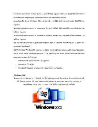 Suficiente espacio en el disco duro. La cantidad de espacio necesario depende del método
de instalación elegido y de los componentes que haya seleccionado.
Actualizando desde Windows 95 o desde 3.1: 140-315 MB (normalmente 205 MB) de
espacio.
Nueva instalación usando el sistema de ficheros FAT16: 210-400 MB (normalmente 260
MB) de espacio.
Nueva instalación usando el sistema de ficheros FAT32: 190-305 MB (normalmente 210
MB) de espacio.
No soporta instalación en particiones/discos con el sistema de ficheros NTFS como las
versiones Windows NT
NOTA: Ambos, Windows 98 y Windows 98SE, tienen considerables problemas asociados a
discos duros de un tamaño superior a 32 GB. Se hizo pública una actualización de software
para corregir esta deficiencia.


Monitor con resolución VGA o superior.



Unidad de CD-ROM.



Microsoft Mouse o un dispositivo apuntador compatible.

Windows 2000
Se puso en circulación el 17 de febrero del 2000, conocido durante su desarrollo como NT
5.0. Es una versión útil para los administradores de sistemas, tuvo éxito tanto en el
mercado de los servidores como en el de las estaciones de trabajo.

 