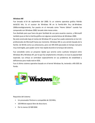 Windows ME
Fue lanzado el 14 de septiembre del 2000. Es un sistema operativo grafico hibrido
de16/32 bits. Es el sucesor de Windows 98 en la familia Win 9x y de Windows
2000cronológicamente, fue puesto en el mercado como “Home Edition” cuando fue
comparado con Windows 2000, lanzado siete meses antes.
Fue diseñado para que fuera de gran facilidad de uso para usuarios caseros, y Microsoft
también puso al día la interfaz gráfica con algunas características de Windows 2000.
No está construido bajo el núcleo de Windows NT ya que fue usado solamente en los S.O.
profesionales de Microsoft hasta ese momento. Windows ME es una versión basada de la
familia de Win9x como sus antecesores, pero con MS-DOS ejecutado en tiempo real pero
muy restringido, para poder correr más rápido durante el arranque del sistema.
Fue concebido como un proyecto rápido que serviría como sustituto temporal entre
Windows 98 y Windows XP, por lo que fue ampliamente criticado y no tuvo la popularidad
esperada. Las críticas se centraban especialmente en sus problemas de estabilidad y
deficiencias para modo real en DOS.
Fue el último sistema operativo basado en el kernel Windows 9x, teniendo a MS-DOS de
fondo.

Requisitos del sistema:


Un procesador Pentium o compatible de 150 MHz.



320 MB de espacio libre de disco duro.



Por lo menos 32 MB RAM.

 