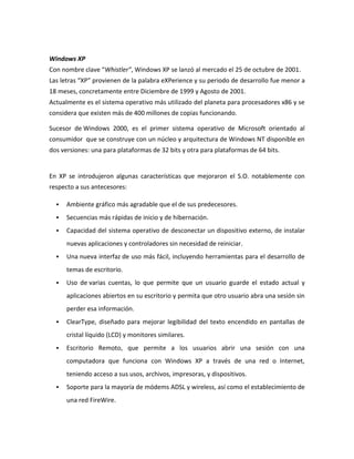 Windows XP
Con nombre clave “Whistler”, Windows XP se lanzó al mercado el 25 de octubre de 2001.
Las letras “XP” provienen de la palabra eXPerience y su periodo de desarrollo fue menor a
18 meses, concretamente entre Diciembre de 1999 y Agosto de 2001.
Actualmente es el sistema operativo más utilizado del planeta para procesadores x86 y se
considera que existen más de 400 millones de copias funcionando.
Sucesor de Windows 2000, es el primer sistema operativo de Microsoft orientado al
consumidor que se construye con un núcleo y arquitectura de Windows NT disponible en
dos versiones: una para plataformas de 32 bits y otra para plataformas de 64 bits.

En XP se introdujeron algunas características que mejoraron el S.O. notablemente con
respecto a sus antecesores:


Ambiente gráfico más agradable que el de sus predecesores.



Secuencias más rápidas de inicio y de hibernación.



Capacidad del sistema operativo de desconectar un dispositivo externo, de instalar
nuevas aplicaciones y controladores sin necesidad de reiniciar.



Una nueva interfaz de uso más fácil, incluyendo herramientas para el desarrollo de
temas de escritorio.



Uso de varias cuentas, lo que permite que un usuario guarde el estado actual y
aplicaciones abiertos en su escritorio y permita que otro usuario abra una sesión sin
perder esa información.



ClearType, diseñado para mejorar legibilidad del texto encendido en pantallas de
cristal líquido (LCD) y monitores similares.



Escritorio Remoto, que permite a los usuarios abrir una sesión con una
computadora que funciona con Windows XP a través de una red o Internet,
teniendo acceso a sus usos, archivos, impresoras, y dispositivos.



Soporte para la mayoría de módems ADSL y wireless, así como el establecimiento de
una red FireWire.

 