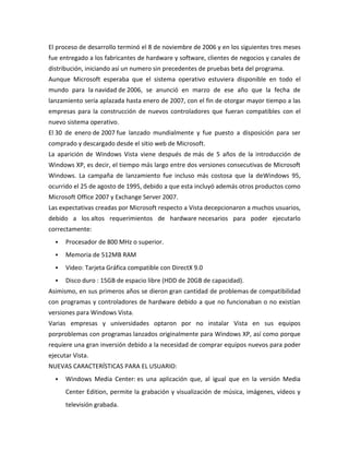 El proceso de desarrollo terminó el 8 de noviembre de 2006 y en los siguientes tres meses
fue entregado a los fabricantes de hardware y software, clientes de negocios y canales de
distribución, iniciando así un numero sin precedentes de pruebas beta del programa.
Aunque Microsoft esperaba que el sistema operativo estuviera disponible en todo el
mundo para la navidad de 2006, se anunció en marzo de ese año que la fecha de
lanzamiento sería aplazada hasta enero de 2007, con el fin de otorgar mayor tiempo a las
empresas para la construcción de nuevos controladores que fueran compatibles con el
nuevo sistema operativo.
El 30 de enero de 2007 fue lanzado mundialmente y fue puesto a disposición para ser
comprado y descargado desde el sitio web de Microsoft.
La aparición de Windows Vista viene después de más de 5 años de la introducción de
Windows XP, es decir, el tiempo más largo entre dos versiones consecutivas de Microsoft
Windows. La campaña de lanzamiento fue incluso más costosa que la deWindows 95,
ocurrido el 25 de agosto de 1995, debido a que esta incluyó además otros productos como
Microsoft Office 2007 y Exchange Server 2007.
Las expectativas creadas por Microsoft respecto a Vista decepcionaron a muchos usuarios,
debido a los altos requerimientos de hardware necesarios para poder ejecutarlo
correctamente:


Procesador de 800 MHz o superior.



Memoria de 512MB RAM



Video: Tarjeta Gráfica compatible con DirectX 9.0



Disco duro : 15GB de espacio libre (HDD de 20GB de capacidad).

Asimismo, en sus primeros años se dieron gran cantidad de problemas de compatibilidad
con programas y controladores de hardware debido a que no funcionaban o no existían
versiones para Windows Vista.
Varias empresas y universidades optaron por no instalar Vista en sus equipos
porproblemas con programas lanzados originalmente para Windows XP, así como porque
requiere una gran inversión debido a la necesidad de comprar equipos nuevos para poder
ejecutar Vista.
NUEVAS CARACTERÍSTICAS PARA EL USUARIO:


Windows Media Center: es una aplicación que, al igual que en la versión Media
Center Edition, permite la grabación y visualización de música, imágenes, vídeos y
televisión grabada.

 