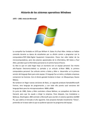 Historia de los sistemas operativos Windows
1975 – 1981: Inicio de Microsoft

La compañía fue fundada en 1975 por William H. Gates III y Paul Allen. Ambos se habían
conocido durante su época de estudiantes por su afición común a programar con la
computadora PDP-10de Digital Equipment Corporation. Pocos han oído hablar de las
microcomputadoras, pero dos jóvenes apasionados de la informática, Bill Gates y Paul
Allen, perciben que la informática personal es el camino hacia el futuro.
Su idea es que en cada hogar haya un escritorio con un equipo personal. Ese mismo
año Popular Electronics dedicó su portada y un artículo al Altair 8800, la primera
computadora personal. Ese artículo animo a Gates y Allen a desarrollar un la primera
versión del lenguaje Basic para este equipo. El lenguaje fue un éxito y múltiples empresas
compraron las licencias .Con el dinero ganado fundaron la base en Albuquerque, Nuevo
México.
No tardaron en llegar nuevas versiones de Basic, un segundo producto llamadoMicrosoft
Fortran, otro lenguaje de programación, y con todo ello pronto sacó versiones del
lenguaje Basic para los microprocesadores 8080 y 8086.
En junio de 1980, Gates y Allen contratan a Steve Ballmer, ex compañero de Gates de
Harvard, para que les ayude a dirigir la empresa. Poco después, tras trasladarse a
Bellevue, Washington, IBM contrató a Microsoft para escribir el sistema operático delIBM
PC, que saldría al mercado el año siguiente. Este proyecto llamado inicialmente “Chess”,
pretendía ser la base sobre la que se pudieran ejecutar los programas del equipo.

 