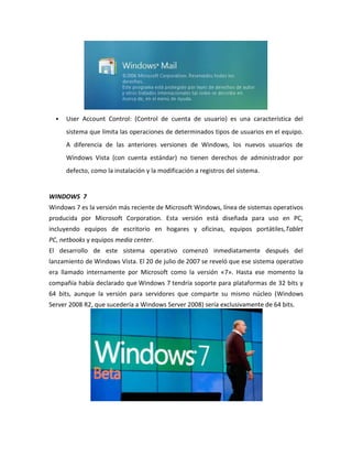 

User Account Control: (Control de cuenta de usuario) es una característica del
sistema que limita las operaciones de determinados tipos de usuarios en el equipo.
A diferencia de las anteriores versiones de Windows, los nuevos usuarios de
Windows Vista (con cuenta estándar) no tienen derechos de administrador por
defecto, como la instalación y la modificación a registros del sistema.

WINDOWS 7
Windows 7 es la versión más reciente de Microsoft Windows, línea de sistemas operativos
producida por Microsoft Corporation. Esta versión está diseñada para uso en PC,
incluyendo equipos de escritorio en hogares y oficinas, equipos portátiles,Tablet
PC, netbooks y equipos media center.
El desarrollo de este sistema operativo comenzó inmediatamente después del
lanzamiento de Windows Vista. El 20 de julio de 2007 se reveló que ese sistema operativo
era llamado internamente por Microsoft como la versión «7». Hasta ese momento la
compañía había declarado que Windows 7 tendría soporte para plataformas de 32 bits y
64 bits, aunque la versión para servidores que comparte su mismo núcleo (Windows
Server 2008 R2, que sucedería a Windows Server 2008) sería exclusivamente de 64 bits.

 