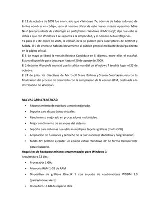 El 13 de octubre de 2008 fue anunciado que «Windows 7», además de haber sido uno de
tantos nombres en código, sería el nombre oficial de este nuevo sistema operativo. Mike
Nash (vicepresidente de estrategia en plataformas Windows deMicrosoft) dijo que esto se
debía a que con Windows 7 se «apunta a la simplicidad, y el nombre debía reflejarlo».
Ya para el 7 de enero de 2009, la versión beta se publicó para suscriptores de Technet y
MSDN. El 9 de enero se habilitó brevemente al público general mediante descarga directa
en la página oficial.
El 5 de mayo se liberó la versión Release Candidate en 5 idiomas, entre ellos el español.
Estuvo disponible para descargar hasta el 20 de agosto de 2009.
El 2 de junio Microsoft anunció que la salida mundial de Windows 7 tendría lugar el 22 de
octubre.
El 24 de julio, los directivos de Microsoft Steve Ballmer y Steven Sinofskyanunciaron la
finalización del proceso de desarrollo con la compilación de la versión RTM, destinada a la
distribución de Windows.

NUEVAS CARACTERÍSTICAS:


Reconocimiento de escritura a mano mejorado.



Soporte para discos duros virtuales.



Rendimiento mejorado en procesadores multinúcleo.



Mejor rendimiento de arranque del sistema.



Soporte para sistemas que utilizan múltiples tarjetas gráficas (multi-GPU).



Ampliación de funciones y rediseño de la Calculadora (Estadística y Programación).



Modo XP: permite ejecutar un equipo virtual Windows XP de forma transparente
para el usuario.

Requisitos de hardware mínimos recomendados para Windows 7:
Arquitectura 32 bits:


Procesador 1 GHz



Memoria RAM 1 GB de RAM



Dispositivo de gráficos DirectX 9 con soporte de controladores WDDM 1.0
(paraWindows Aero)



Disco duro 16 GB de espacio libre

 