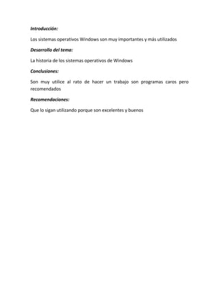 Introducción:
Los sistemas operativos Windows son muy importantes y más utilizados
Desarrollo del tema:
La historia de los sistemas operativos de Windows
Conclusiones:
Son muy utilice al rato de hacer un trabajo son programas caros pero
recomendados
Recomendaciones:
Que lo sigan utilizando porque son excelentes y buenos

 