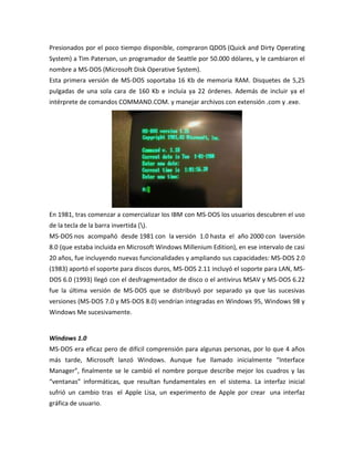 Presionados por el poco tiempo disponible, compraron QDOS (Quick and Dirty Operating
System) a Tim Paterson, un programador de Seattle por 50.000 dólares, y le cambiaron el
nombre a MS-DOS (Microsoft Disk Operative System).
Esta primera versión de MS-DOS soportaba 16 Kb de memoria RAM. Disquetes de 5,25
pulgadas de una sola cara de 160 Kb e incluía ya 22 órdenes. Además de incluir ya el
intérprete de comandos COMMAND.COM. y manejar archivos con extensión .com y .exe.

En 1981, tras comenzar a comercializar los IBM con MS-DOS los usuarios descubren el uso
de la tecla de la barra invertida ().
MS-DOS nos acompañó desde 1981 con la versión 1.0 hasta el año 2000 con laversión
8.0 (que estaba incluida en Microsoft Windows Millenium Edition), en ese intervalo de casi
20 años, fue incluyendo nuevas funcionalidades y ampliando sus capacidades: MS-DOS 2.0
(1983) aportó el soporte para discos duros, MS-DOS 2.11 incluyó el soporte para LAN, MSDOS 6.0 (1993) llegó con el desfragmentador de disco o el antivirus MSAV y MS-DOS 6.22
fue la última versión de MS-DOS que se distribuyó por separado ya que las sucesivas
versiones (MS-DOS 7.0 y MS-DOS 8.0) vendrían integradas en Windows 95, Windows 98 y
Windows Me sucesivamente.

Windows 1.0
MS-DOS era eficaz pero de difícil comprensión para algunas personas, por lo que 4 años
más tarde, Microsoft lanzó Windows. Aunque fue llamado inicialmente “Interface
Manager”, finalmente se le cambió el nombre porque describe mejor los cuadros y las
“ventanas” informáticas, que resultan fundamentales en el sistema. La interfaz inicial
sufrió un cambio tras el Apple Lisa, un experimento de Apple por crear una interfaz
gráfica de usuario.

 