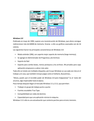 Windows 3.0
Publicado en mayo de 1990, supone una reconstrucción de Windows, que ahora consigue
redireccionar más de 640KB de memoria. Gracias a ello sus gráficos avanzados son de 16
colores.
Las siguientes fueron las principales características de Windows 3.0:


Modo estándar (286), con soporte mejor soporte de memoria (large memory).



Se agregó en Administrador de Programas y de Archivos



Soporte de Red



Soporte para combo boxes, menús jerárquico y los archivos .INI privados para capa
aplicación empezaron a cobrar más valor.

Todo ello se instala con múltiples disquetes, por lo que Windows se usa cada vez más en el
trabajo y en casa, que también incluye juegos como el Solitario, Buscaminas…
“Ahora, puede usar el increíble poder de Windows 3.0 para holgazanear” es el texto del
anuncio, algo impensable hasta la época.
Poco tiempo después llegan al mercado Windows 3.1 y 3.11, que permiten:


Trabajar en grupo de trabajo punto a punto



Fuentes escalables True Type.



Compatibilidad con redes de dominio



Capacidad para que una aplicación reinicie la máquina.

Windows 3.11 sólo es una actualización que contenía parches para errores menores.

 