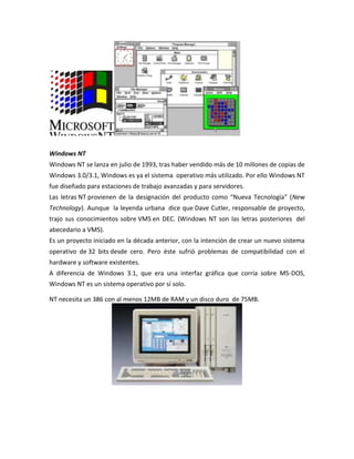 Windows NT
Windows NT se lanza en julio de 1993, tras haber vendido más de 10 millones de copias de
Windows 3.0/3.1, Windows es ya el sistema operativo más utilizado. Por ello Windows NT
fue diseñado para estaciones de trabajo avanzadas y para servidores.
Las letras NT provienen de la designación del producto como “Nueva Tecnología” (New
Technology). Aunque la leyenda urbana dice que Dave Cutler, responsable de proyecto,
trajo sus conocimientos sobre VMS en DEC. (Windows NT son las letras posteriores del
abecedario a VMS).
Es un proyecto iniciado en la década anterior, con la intención de crear un nuevo sistema
operativo de 32 bits desde cero. Pero éste sufrió problemas de compatibilidad con el
hardware y software existentes.
A diferencia de Windows 3.1, que era una interfaz gráfica que corría sobre MS-DOS,
Windows NT es un sistema operativo por sí solo.
NT necesita un 386 con al menos 12MB de RAM y un disco duro de 75MB.

 