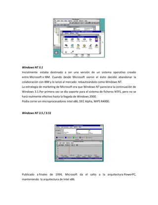 Windows NT 3.1
Inicialmente estaba destinado a ser una versión de un sistema operativo creado
entre Microsoft e IBM. Cuando desde Microsoft vieron el éxito decidió abandonar la
colaboración con IBM y lo lanzó al mercado rebautizándolo como Windows NT.
La estrategia de marketing de Microsoft era que Windows NT pareciera la continuación de
Windows 3.1.Por primera vez se dio soporte para el sistema de ficheros NTFS, pero no se
hará realmente efectivo hasta la llegada de Windows 2000.
Podía correr en microprocesadores Intel x86, DEC Alpha, MIPS R4000.

Windows NT 3.5 / 3.51

Publicado a finales de 1994, Microsoft da el salto a la arquitectura PowerPC,
manteniendo la arquitectura de Intel x86.

 