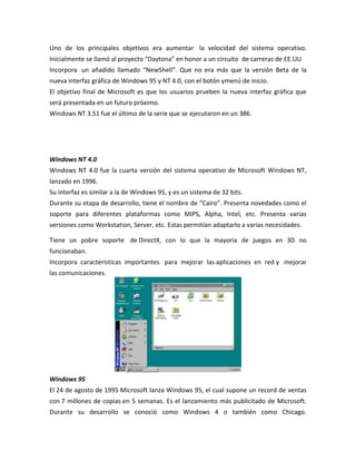 Uno de los principales objetivos era aumentar la velocidad del sistema operativo.
Inicialmente se llamó al proyecto “Daytona” en honor a un circuito de carreras de EE.UU
Incorpora un añadido llamado “NewShell”. Que no era más que la versión Beta de la
nueva interfaz gráfica de Windows 95 y NT 4.0, con el botón ymenú de inicio.
El objetivo final de Microsoft es que los usuarios prueben la nueva interfaz gráfica que
será presentada en un futuro próximo.
Windows NT 3.51 fue el último de la serie que se ejecutaron en un 386.

Windows NT 4.0
Windows NT 4.0 fue la cuarta versión del sistema operativo de Microsoft Windows NT,
lanzado en 1996.
Su interfaz es similar a la de Windows 95, y es un sistema de 32 bits.
Durante su etapa de desarrollo, tiene el nombre de “Cairo”. Presenta novedades como el
soporte para diferentes plataformas como MIPS, Alpha, Intel, etc. Presenta varias
versiones como Workstation, Server, etc. Estas permitían adaptarlo a varias necesidades.
Tiene un pobre soporte de DirectX, con lo que la mayoría de juegos en 3D no
funcionaban.
Incorpora características importantes para mejorar las aplicaciones en red y mejorar
las comunicaciones.

Windows 95
El 24 de agosto de 1995 Microsoft lanza Windows 95, el cual supone un record de ventas
con 7 millones de copias en 5 semanas. Es el lanzamiento más publicitado de Microsoft.
Durante su desarrollo se conoció como Windows 4 o también como Chicago.

 
