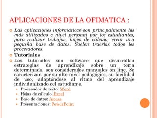 APLICACIONES DE LA OFIMATICA :





Las aplicaciones informáticas son principalmente las
más utilizadas a nivel personal por los estudiantes,
para realizar trabajos, hojas de cálculo, crear una
pequeña base de datos. Suelen traerlas todos los
procesadores.
Tutoriales
Los tutoriales son software que desarrollan
estrategias de
aprendizaje
sobre
un tema
determinado, son considerados manuales on line. Se
caracterizan por su alto nivel pedagógico, su facilidad
de uso, adaptándose al ritmo del aprendizaje
individualizado del estudiante.





Procesador de texto: Word
Hojas de cálculo: Excel
Base de datos: Access
Presentaciones: PowerPoint

 