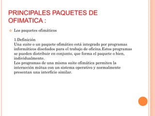 PRINCIPALES PAQUETES DE
OFIMATICA :


Los paquetes ofimáticos
1.Definición
Una suite o un paquete ofimático está integrado por programas
informáticos diseñados para el trabajo de oficina.Estos programas
se pueden distribuir en conjunto, que forma el paquete o bien,
individualmente.
Los programas de una misma suite ofimática permiten la
interacción mútua con un sistema operativo y normalmente
presentan una interficie similar.

 