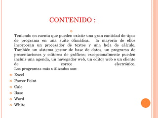 CONTENIDO :


Teniendo en cuenta que pueden existir una gran cantidad de tipos
de programa en una suite ofimática,
la mayoría de ellos
incorporan un procesador de textos y una hoja de cálculo.
También un sistema gestor de base de datos, un programa de
presentaciones y editores de gráficos; excepcionalmente pueden
incluir una agenda, un navegador web, un editor web o un cliente
de
correo
electrónico.
Los programas más utilizados son:


Excel



Power Point



Calc



Base



Word



White

 