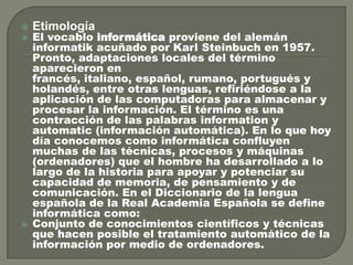 




Etimología

El vocablo informática proviene del alemán
informatik acuñado por Karl Steinbuch en 1957.
Pronto, adaptaciones locales del término
aparecieron en
francés, italiano, español, rumano, portugués y
holandés, entre otras lenguas, refiriéndose a la
aplicación de las computadoras para almacenar y
procesar la información. El término es una
contracción de las palabras information y
automatic (información automática). En lo que hoy
día conocemos como informática confluyen
muchas de las técnicas, procesos y máquinas
(ordenadores) que el hombre ha desarrollado a lo
largo de la historia para apoyar y potenciar su
capacidad de memoria, de pensamiento y de
comunicación. En el Diccionario de la lengua
española de la Real Academia Española se define
informática como:
Conjunto de conocimientos científicos y técnicas
que hacen posible el tratamiento automático de la
información por medio de ordenadores.

 