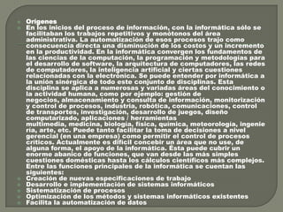 








Orígenes
En los inicios del proceso de información, con la informática sólo se
facilitaban los trabajos repetitivos y monótonos del área
administrativa. La automatización de esos procesos trajo como
consecuencia directa una disminución de los costos y un incremento
en la productividad. En la informática convergen los fundamentos de
las ciencias de la computación, la programación y metodologías para
el desarrollo de software, la arquitectura de computadores, las redes
de computadores, la inteligencia artificial y ciertas cuestiones
relacionadas con la electrónica. Se puede entender por informática a
la unión sinérgica de todo este conjunto de disciplinas. Esta
disciplina se aplica a numerosas y variadas áreas del conocimiento o
la actividad humana, como por ejemplo: gestión de
negocios, almacenamiento y consulta de información, monitorización
y control de procesos, industria, robótica, comunicaciones, control
de transportes, investigación, desarrollo de juegos, diseño
computarizado, aplicaciones / herramientas
multimedia, medicina, biología, física, química, meteorología, ingenie
ría, arte, etc. Puede tanto facilitar la toma de decisiones a nivel
gerencial (en una empresa) como permitir el control de procesos
críticos. Actualmente es difícil concebir un área que no use, de
alguna forma, el apoyo de la informática. Ésta puede cubrir un
enorme abanico de funciones, que van desde las más simples
cuestiones domésticas hasta los cálculos científicos más complejos.
Entre las funciones principales de la informática se cuentan las
siguientes:
Creación de nuevas especificaciones de trabajo
Desarrollo e implementación de sistemas informáticos
Sistematización de procesos
Optimización de los métodos y sistemas informáticos existentes
Facilita la automatización de datos

 