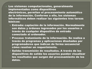 

Los sistemas computacionales, generalmente
implementados como dispositivos
electrónicos, permiten el procesamiento automático
de la información. Conforme a ello, los sistemas
informáticos deben realizar las siguientes tres tareas
básicas:
• Entrada: captación de la información. Normalmente
son datos y órdenes ingresados por los usuarios a
través de cualquier dispositivo de entrada
conectado al ordenador.
• Proceso: tratamiento de la información. Se realiza a
través de programas y aplicaciones diseñadas por
programadores que indican de forma secuencial
cómo resolver un requerimiento.
• Salida: transmisión de resultados. A través de los
dispositivos de salida los usuarios pueden visualizar
los resultados que surgen del procesamiento de los
datos.

 