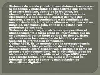 





Sistemas de mando y control, son sistemas basados en
la mecánica y motricidad de dispositivos que permiten
al usuario localizar, dentro de la logística, los
elementos que se demandan. Están basados en la
electricidad, o sea, no en el control del flujo del
electrón, sino en la continuidad o discontinuidad de
una corriente eléctrica, si es alterna o continua o si es
inducida, contrainducida, en fase o desfase (ver
periférico de entrada).
Sistemas de archivo, son sistemas que permiten el
almacenamiento a largo plazo de información que no
se demandará por un largo periodo de tiempo. Estos
sistemas usan los conceptos de biblioteca para
localizar la información demandada.
Código ASCII, Es un método para la correspondencia
de cadenas de bits permitiendo de esta forma la
comunicación entre dispositivos digitales así como su
proceso y almacenamiento, en la actualidad todos los
sistemas informáticos utilizan el código ASCII para
representar textos, gráficos, audio e infinidad de
información para el control y manipulación de
dispositivos digitales.

 