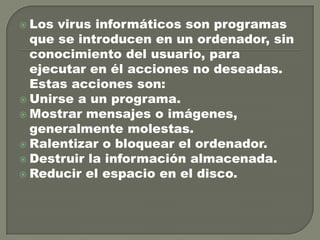  Los

virus informáticos son programas
que se introducen en un ordenador, sin
conocimiento del usuario, para
ejecutar en él acciones no deseadas.
Estas acciones son:
 Unirse a un programa.
 Mostrar mensajes o imágenes,
generalmente molestas.
 Ralentizar o bloquear el ordenador.
 Destruir la información almacenada.
 Reducir el espacio en el disco.

 