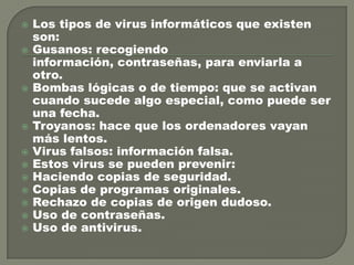 














Los tipos de virus informáticos que existen
son:
Gusanos: recogiendo
información, contraseñas, para enviarla a
otro.
Bombas lógicas o de tiempo: que se activan
cuando sucede algo especial, como puede ser
una fecha.
Troyanos: hace que los ordenadores vayan
más lentos.
Virus falsos: información falsa.
Estos virus se pueden prevenir:
Haciendo copias de seguridad.
Copias de programas originales.
Rechazo de copias de origen dudoso.
Uso de contraseñas.
Uso de antivirus.

 