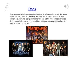 Rock
El concepto original mencionaba al rock and roll como la mezcla del blues,
el rhythm and blues, el country y otros estilos. En la actualidad, suele
utilizarse el término rock para nombrar a los estilos modernos derivados
del rock and roll, quedando éste último concepto para designar al ritmo
original que surgió en los ’50.
 