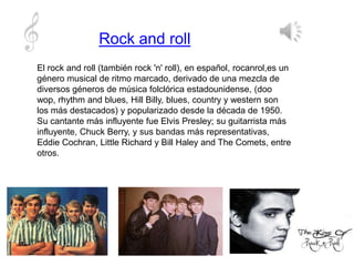 Rock and roll
El rock and roll (también rock 'n' roll), en español, rocanrol,es un
género musical de ritmo marcado, derivado de una mezcla de
diversos géneros de música folclórica estadounidense, (doo
wop, rhythm and blues, Hill Billy, blues, country y western son
los más destacados) y popularizado desde la década de 1950.
Su cantante más influyente fue Elvis Presley; su guitarrista más
influyente, Chuck Berry, y sus bandas más representativas,
Eddie Cochran, Little Richard y Bill Haley and The Comets, entre
otros.
 