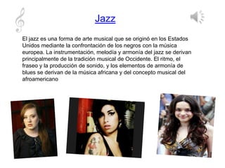 Jazz
El jazz es una forma de arte musical que se originó en los Estados
Unidos mediante la confrontación de los negros con la música
europea. La instrumentación, melodía y armonía del jazz se derivan
principalmente de la tradición musical de Occidente. El ritmo, el
fraseo y la producción de sonido, y los elementos de armonía de
blues se derivan de la música africana y del concepto musical del
afroamericano
 