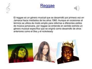 Reggae
El reggae es un género musical que se desarrolló por primera vez en
Jamaica hacia mediados de los años 1960. Aunque en ocasiones el
término se utiliza de modo amplio para referirse a diferentes estilos
de música jamaicana, por reggae se entiende en sentido estricto un
género musical específico que se originó como desarrollo de otros
anteriores como el Ska y el rocksteady
 