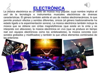 ELECTRÓNICA
La música electrónica es un estilo de música muy popular, cuyo nombre implica el
uso de la tecnología e instrumentos musicales electrónicos de diversas
características. El género también admite el uso de medios electromecánicos, lo que
permite producir efectos y sonidos diferentes, únicos (el género tradicionalmente ha
estado ligado a la experimentación sonora). La música electrónica también incluye la
música que se obtiene con cintas magnetofónicas (que existe en la cinta y se
interpreta con altavoces), la música electrónica en vivo (que se produce en tiempo
real con equipos electrónicos como los sintetizadores), la música concreta (con
sonidos grabados y modificados) y también la que utiliza elementos combinados de
las anteriores
 