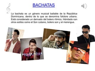 BACHATAS
La bachata es un género musical bailable de la República
Dominicana, dentro de lo que se denomina folclore urbano.
Está considerado un derivado del bolero rítmico, hibridado con
otros estilos como el Son cubano, bolero son y el merengue.
 