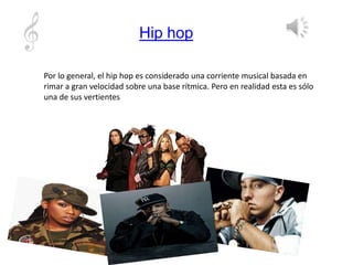 Hip hop
Por lo general, el hip hop es considerado una corriente musical basada en
rimar a gran velocidad sobre una base rítmica. Pero en realidad esta es sólo
una de sus vertientes
 