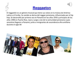 Reggaeton
El reggaetón es un género musical que tiene sus raíces en la música de América
Latina y el Caribe. Su sonido se deriva del reggae jamaicano, influenciado por el hip
hop. Se desarrolló por primera vez en Panamá en los años 1970 y principios de los
años 1990 en Puerto Rico, nace y surge a raíz de la comunidad jamaicana cuyos
ancestros llegaron a Panamá, junto a inmigrantes de ascendencia afro-antillana
durante el siglo XX
 