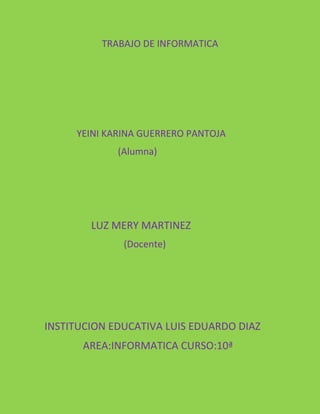 TRABAJO DE INFORMATICA
YEINI KARINA GUERRERO PANTOJA
(Alumna)
LUZ MERY MARTINEZ
(Docente)
INSTITUCION EDUCATIVA LUIS EDUARDO DIAZ
AREA:INFORMATICA CURSO:10ª
 