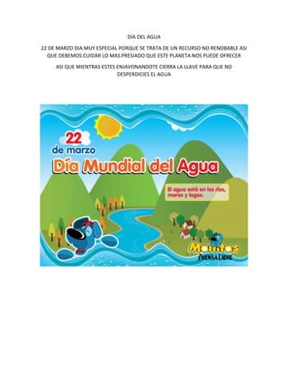 DIA DEL AGUA
22 DE MARZO DIA MUY ESPECIAL PORQUE SE TRATA DE UN RECURSO NO RENOBABLE ASI
QUE DEBEMOS CUIDAR LO MAS PRESIADO QUE ESTE PLANETA NOS PUEDE OFRECER
ASI QUE MIENTRAS ESTES ENJAVONANDOTE CIERRA LA LLAVE PARA QUE NO
DESPERDICIES EL AGUA
 