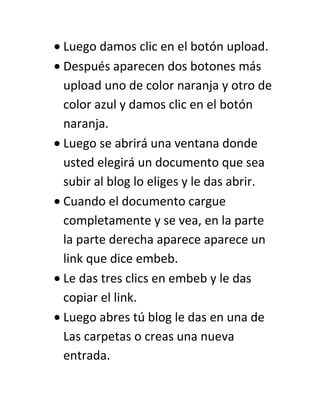 Luego damos clic en el botón upload.
Después aparecen dos botones más
upload uno de color naranja y otro de
color azul y damos clic en el botón
naranja.
Luego se abrirá una ventana donde
usted elegirá un documento que sea
subir al blog lo eliges y le das abrir.
Cuando el documento cargue
completamente y se vea, en la parte
la parte derecha aparece aparece un
link que dice embeb.
Le das tres clics en embeb y le das
copiar el link.
Luego abres tú blog le das en una de
Las carpetas o creas una nueva
entrada.
 