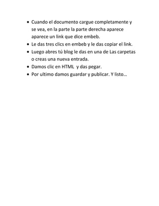 Cuando el documento cargue completamente y
se vea, en la parte la parte derecha aparece
aparece un link que dice embeb.
Le das tres clics en embeb y le das copiar el link.
Luego abres tú blog le das en una de Las carpetas
o creas una nueva entrada.
Damos clic en HTML y das pegar.
Por ultimo damos guardar y publicar. Y listo…
 