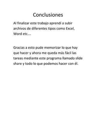Conclusiones
Al finalizar este trabajo aprendí a subir
archivos de diferentes tipos como Excel,
Word etc….
Gracias a esto pude memorizar lo que hay
que hacer y ahora me queda más fácil las
tareas mediante este programa llamado slide
share y todo lo que podemos hacer con él.
 