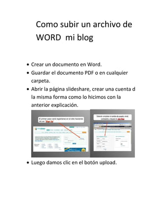 Como subir un archivo de
WORD mi blog
Crear un documento en Word.
Guardar el documento PDF o en cualquier
carpeta.
Abrir la página slideshare, crear una cuenta d
la misma forma como lo hicimos con la
anterior explicación.
Luego damos clic en el botón upload.
 