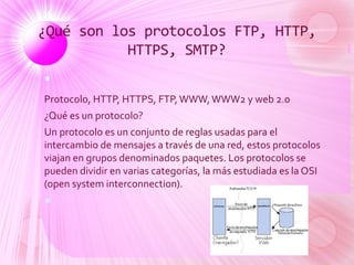 ¿Qué son los protocolos FTP, HTTP,
HTTPS, SMTP?

Protocolo, HTTP, HTTPS, FTP,WWW,WWW2 y web 2.0
¿Qué es un protocolo?
Un protocolo es un conjunto de reglas usadas para el
intercambio de mensajes a través de una red, estos protocolos
viajan en grupos denominados paquetes. Los protocolos se
pueden dividir en varias categorías, la más estudiada es la OSI
(open system interconnection).

 