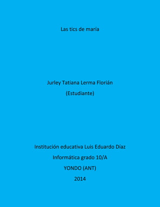 Las tics de maría
Jurley Tatiana Lerma Florián
(Estudiante)
Institución educativa Luis Eduardo Díaz
Informática grado 10/A
YONDO (ANT)
2014
 