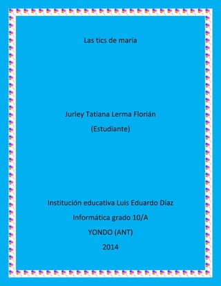 Las tics de maría
Jurley Tatiana Lerma Florián
(Estudiante)
Institución educativa Luis Eduardo Díaz
Informática grado 10/A
YONDO (ANT)
2014
 