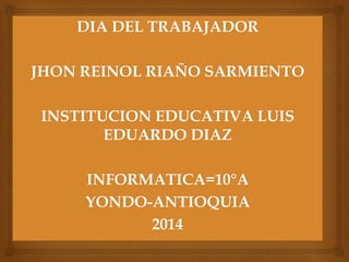 DIA DEL TRABAJADOR
JHON REINOL RIAÑO SARMIENTO
INSTITUCION EDUCATIVA LUIS
EDUARDO DIAZ
INFORMATICA=10°A
YONDO-ANTIOQUIA
2014
 