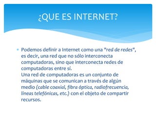 Podemos definir a Internet como una "red de redes",
es decir, una red que no sólo interconecta
computadoras, sino que interconecta redes de
computadoras entre sí.
Una red de computadoras es un conjunto de
máquinas que se comunican a través de algún
medio (cable coaxial, fibra óptica, radiofrecuencia,
líneas telefónicas, etc.) con el objeto de compartir
recursos.
¿QUE ES INTERNET?
 