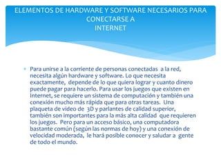  Para unirse a la corriente de personas conectadas a la red,
necesita algún hardware y software. Lo que necesita
exactamente, depende de lo que quiera lograr y cuanto dinero
puede pagar para hacerlo. Para usar los juegos que existen en
Internet, se requiere un sistema de computación y también una
conexión mucho más rápida que para otras tareas. Una
plaqueta de video de 3D y parlantes de calidad superior,
también son importantes para la más alta calidad que requieren
los juegos. Pero para un acceso básico, una computadora
bastante común (según las normas de hoy) y una conexión de
velocidad moderada, le hará posible conocer y saludar a gente
de todo el mundo.
ELEMENTOS DE HARDWARE Y SOFTWARE NECESARIOS PARA
CONECTARSE A
INTERNET
 
