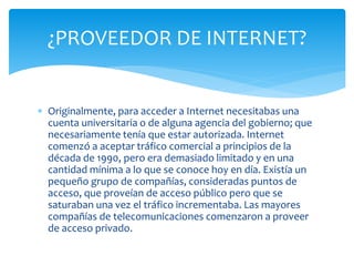  Originalmente, para acceder a Internet necesitabas una
cuenta universitaria o de alguna agencia del gobierno; que
necesariamente tenía que estar autorizada. Internet
comenzó a aceptar tráfico comercial a principios de la
década de 1990, pero era demasiado limitado y en una
cantidad mínima a lo que se conoce hoy en día. Existía un
pequeño grupo de compañías, consideradas puntos de
acceso, que proveían de acceso público pero que se
saturaban una vez el tráfico incrementaba. Las mayores
compañías de telecomunicaciones comenzaron a proveer
de acceso privado.
¿PROVEEDOR DE INTERNET?
 