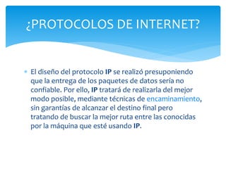  El diseño del protocolo IP se realizó presuponiendo
que la entrega de los paquetes de datos sería no
confiable. Por ello, IP tratará de realizarla del mejor
modo posible, mediante técnicas de encaminamiento,
sin garantías de alcanzar el destino final pero
tratando de buscar la mejor ruta entre las conocidas
por la máquina que esté usando IP.
¿PROTOCOLOS DE INTERNET?
 