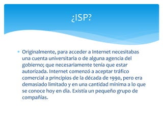  Originalmente, para acceder a Internet necesitabas
una cuenta universitaria o de alguna agencia del
gobierno; que necesariamente tenía que estar
autorizada. Internet comenzó a aceptar tráfico
comercial a principios de la década de 1990, pero era
demasiado limitado y en una cantidad mínima a lo que
se conoce hoy en día. Existía un pequeño grupo de
compañías.
¿ISP?
 