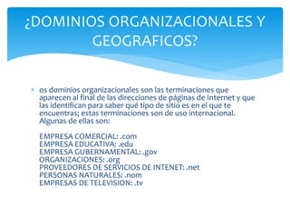  os dominios organizacionales son las terminaciones que
aparecen al final de las direcciones de páginas de Internet y que
las identifican para saber qué tipo de sitio es en el que te
encuentras; estas terminaciones son de uso internacional.
Algunas de ellas son:
EMPRESA COMERCIAL: .com
EMPRESA EDUCATIVA: .edu
EMPRESA GUBERNAMENTAL: .gov
ORGANIZACIONES: .org
PROVEEDORES DE SERVICIOS DE INTENET: .net
PERSONAS NATURALES: .nom
EMPRESAS DE TELEVISION: .tv
¿DOMINIOS ORGANIZACIONALES Y
GEOGRAFICOS?
 