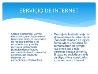 SERVICIO DE INTERNET
 Correo electrónico: Correo
electrónico, o en inglés e-mail
(electronic mail), es un servicio
de red que permite a los
usuarios enviar y recibir
mensajes rápidamente
(también denominados
mensajes electrónicos o cartas
electrónicas) mediante
sistemas de
comunicación electrónicos.
 Mensajería Instantánea(chat
s):La mensajería instantánea
(conocida también en inglés
como IM) es una forma de
comunicación en tiempo
real entre dos o más
personas basada en texto.
El texto es enviado a través
de dispositivos conectados
a una red como Internet.
 